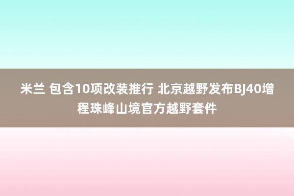 米兰 包含10项改装推行 北京越野发布BJ40增程珠峰山境官方越野套件