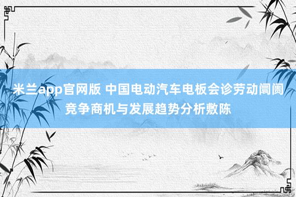 米兰app官网版 中国电动汽车电板会诊劳动阛阓竞争商机与发展趋势分析敷陈