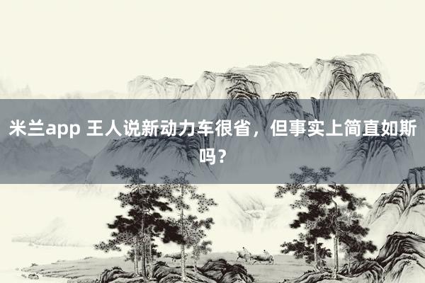 米兰app 王人说新动力车很省，但事实上简直如斯吗？