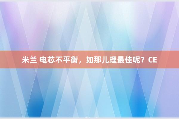 米兰 电芯不平衡，如那儿理最佳呢？CE