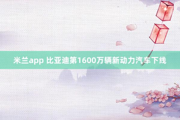 米兰app 比亚迪第1600万辆新动力汽车下线