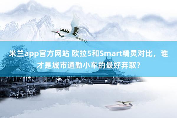 米兰app官方网站 欧拉5和Smart精灵对比，谁才是城市通勤小车的最好弃取？
