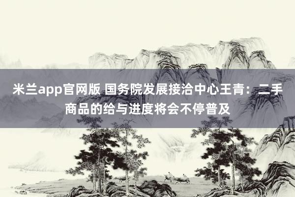 米兰app官网版 国务院发展接洽中心王青：二手商品的给与进度将会不停普及