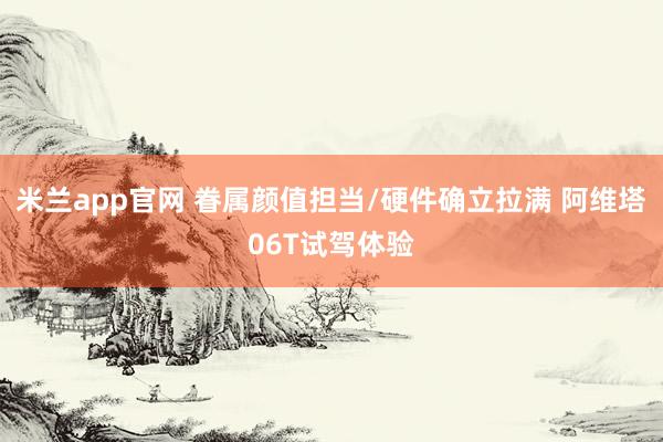米兰app官网 眷属颜值担当/硬件确立拉满 阿维塔06T试驾体验