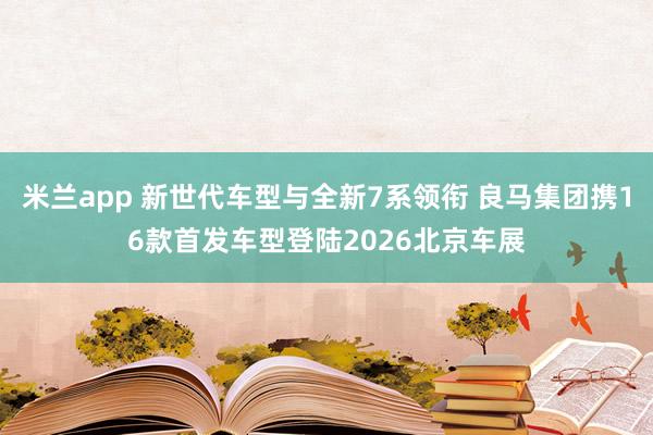 米兰app 新世代车型与全新7系领衔 良马集团携16款首发车型登陆2026北京车展