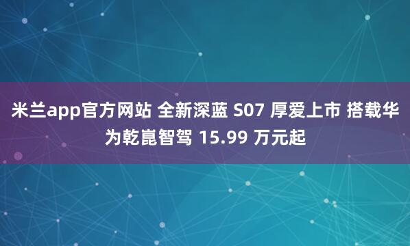米兰app官方网站 全新深蓝 S07 厚爱上市 搭载华为乾崑智驾 15.99 万元起
