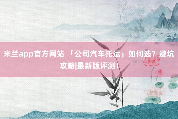 米兰app官方网站 「公司汽车托运」如何选？避坑攻略|最新版评测！