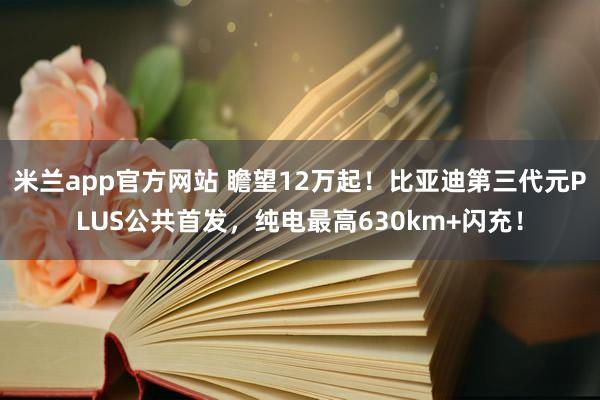 米兰app官方网站 瞻望12万起！比亚迪第三代元PLUS公共首发，纯电最高630km+闪充！