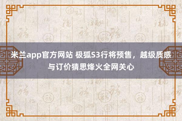 米兰app官方网站 极狐S3行将预售，越级质感与订价猜思烽火全网关心