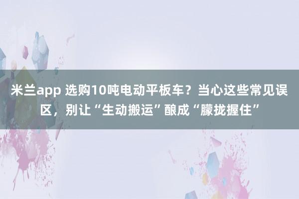 米兰app 选购10吨电动平板车？当心这些常见误区，别让“生动搬运”酿成“朦拢握住”