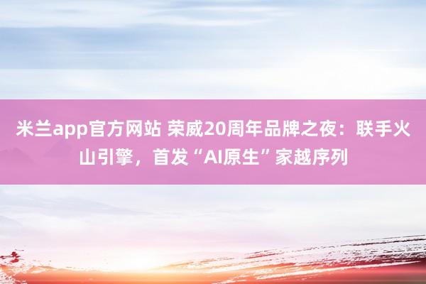 米兰app官方网站 荣威20周年品牌之夜：联手火山引擎，首发“AI原生”家越序列