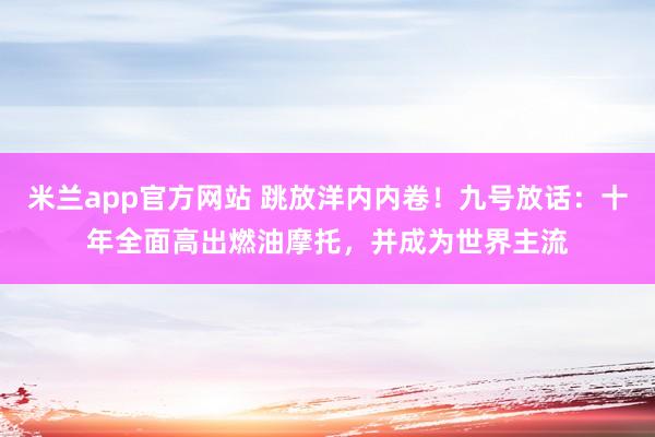 米兰app官方网站 跳放洋内内卷！九号放话：十年全面高出燃油摩托，并成为世界主流