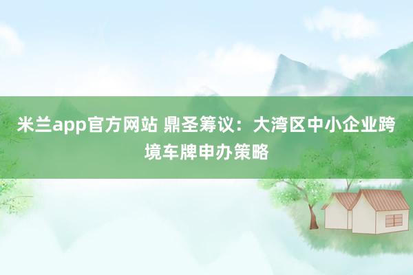 米兰app官方网站 鼎圣筹议：大湾区中小企业跨境车牌申办策略