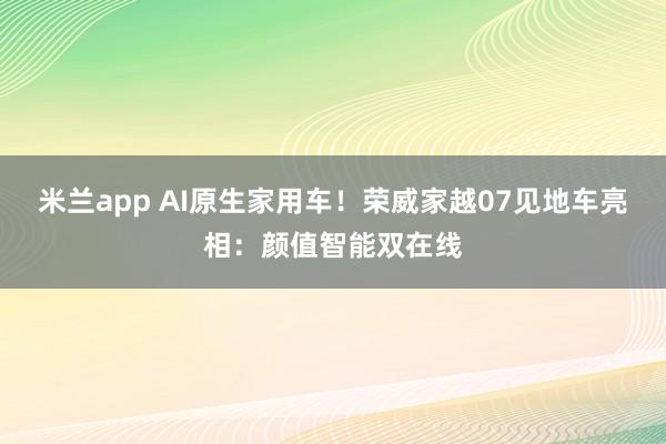 米兰app AI原生家用车！荣威家越07见地车亮相：颜值智能双在线