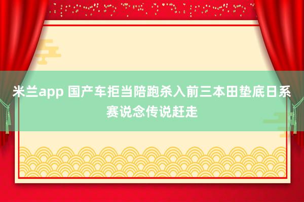 米兰app 国产车拒当陪跑杀入前三本田垫底日系赛说念传说赶走