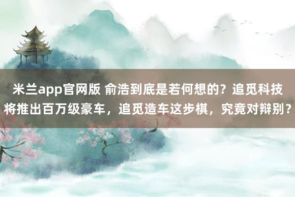 米兰app官网版 俞浩到底是若何想的？追觅科技将推出百万级豪车，追觅造车这步棋，究竟对辩别？