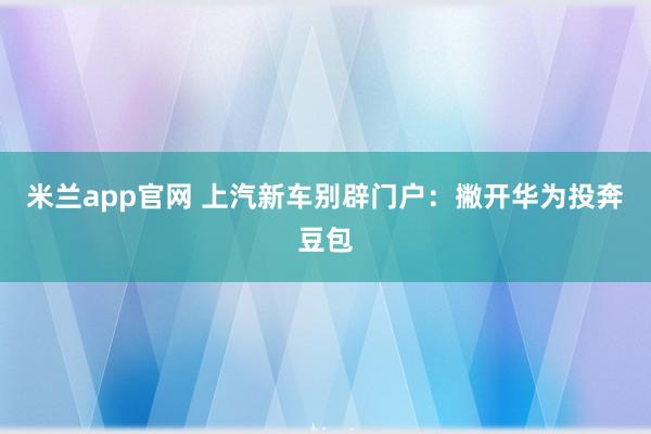米兰app官网 上汽新车别辟门户：撇开华为投奔豆包