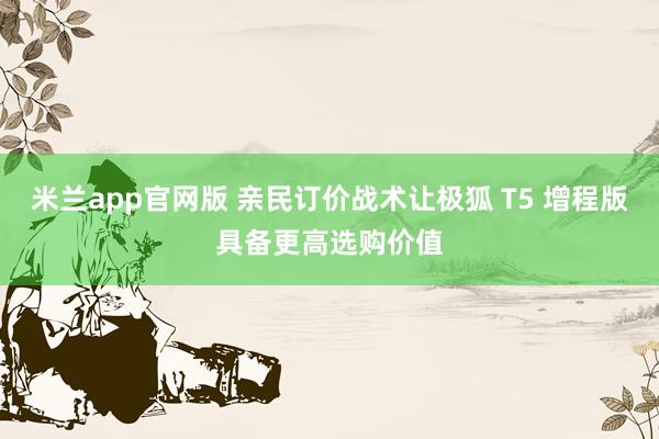 米兰app官网版 亲民订价战术让极狐 T5 增程版具备更高选购价值