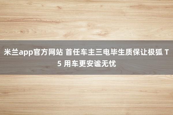 米兰app官方网站 首任车主三电毕生质保让极狐 T5 用车更安谧无忧
