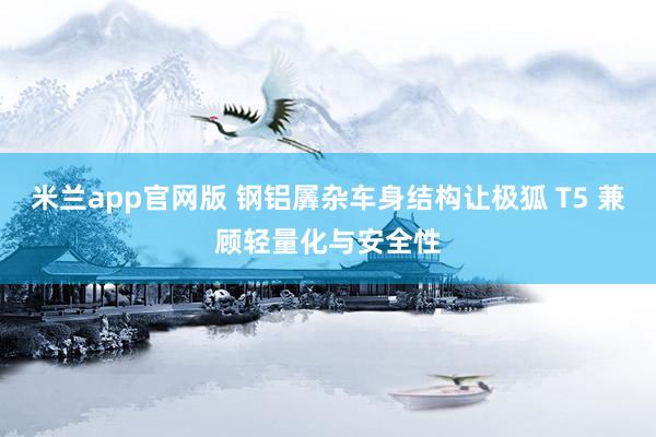 米兰app官网版 钢铝羼杂车身结构让极狐 T5 兼顾轻量化与安全性