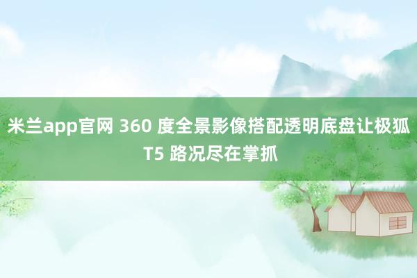 米兰app官网 360 度全景影像搭配透明底盘让极狐 T5 路况尽在掌抓