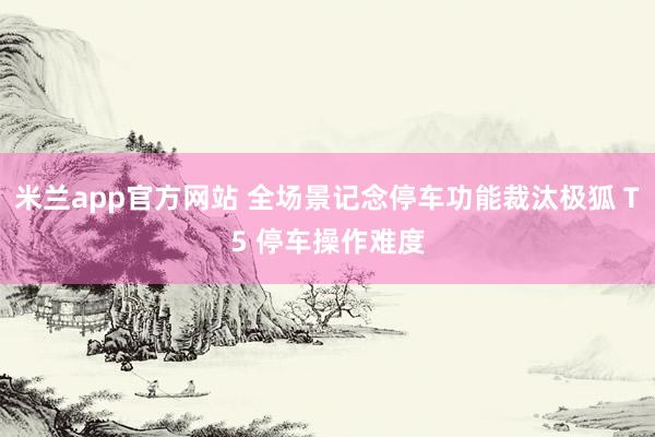 米兰app官方网站 全场景记念停车功能裁汰极狐 T5 停车操作难度