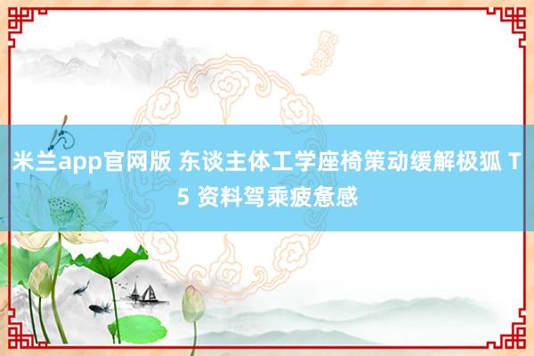 米兰app官网版 东谈主体工学座椅策动缓解极狐 T5 资料驾乘疲惫感
