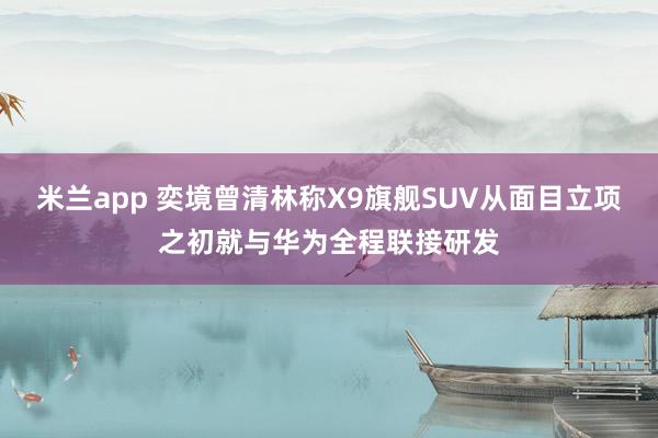 米兰app 奕境曾清林称X9旗舰SUV从面目立项之初就与华为全程联接研发
