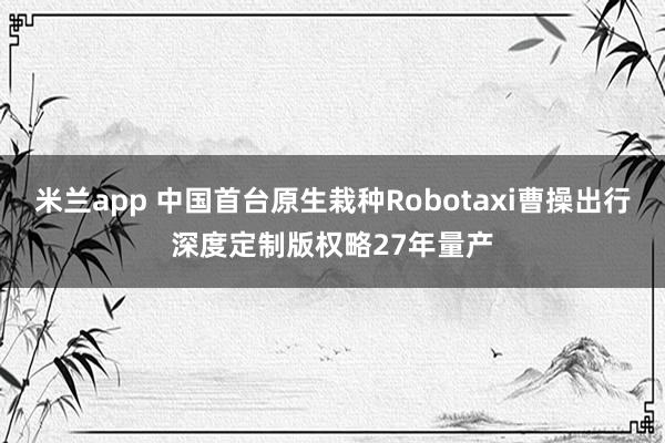 米兰app 中国首台原生栽种Robotaxi曹操出行深度定制版权略27年量产