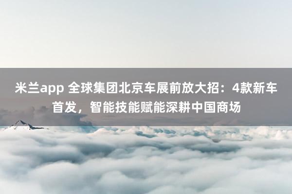 米兰app 全球集团北京车展前放大招：4款新车首发，智能技能赋能深耕中国商场