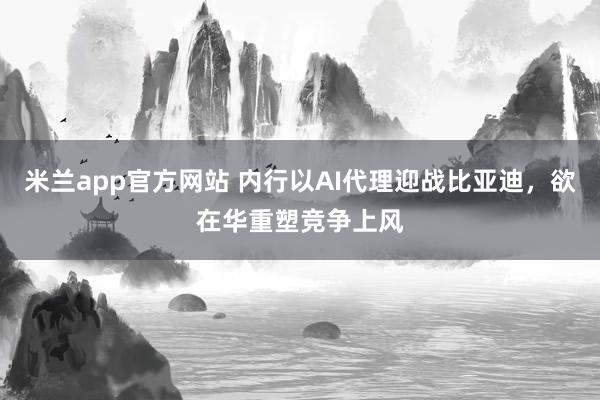 米兰app官方网站 内行以AI代理迎战比亚迪，欲在华重塑竞争上风