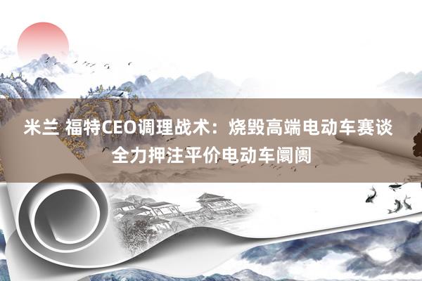 米兰 福特CEO调理战术：烧毁高端电动车赛谈 全力押注平价电动车阛阓