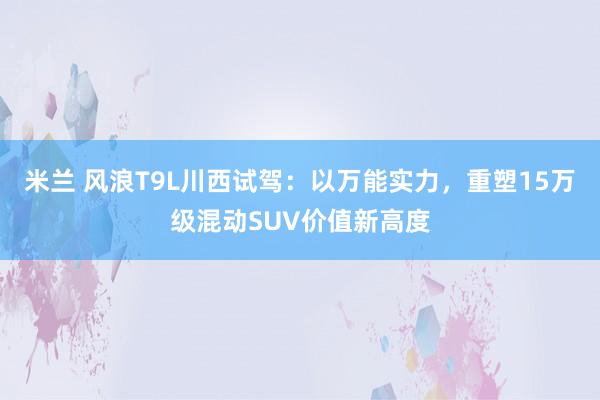 米兰 风浪T9L川西试驾：以万能实力，重塑15万级混动SUV价值新高度