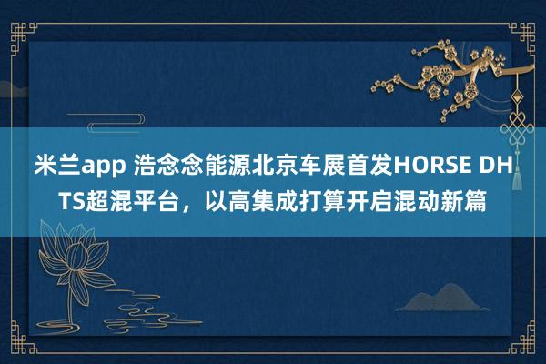 米兰app 浩念念能源北京车展首发HORSE DHTS超混平台，以高集成打算开启混动新篇