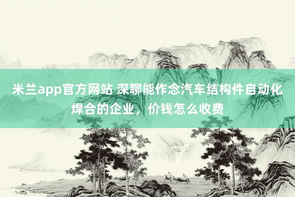 米兰app官方网站 深聊能作念汽车结构件自动化焊合的企业，价钱怎么收费