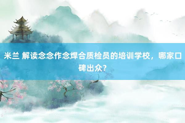 米兰 解读念念作念焊合质检员的培训学校，哪家口碑出众？