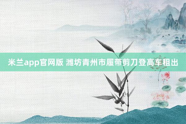 米兰app官网版 潍坊青州市履带剪刀登高车租出