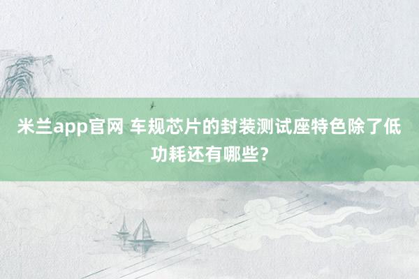 米兰app官网 车规芯片的封装测试座特色除了低功耗还有哪些？