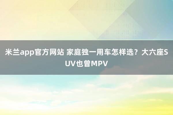 米兰app官方网站 家庭独一用车怎样选？大六座SUV也曾MPV