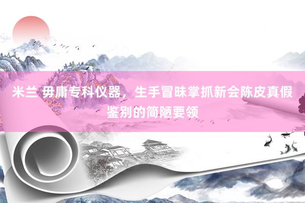 米兰 毋庸专科仪器，生手冒昧掌抓新会陈皮真假鉴别的简陋要领