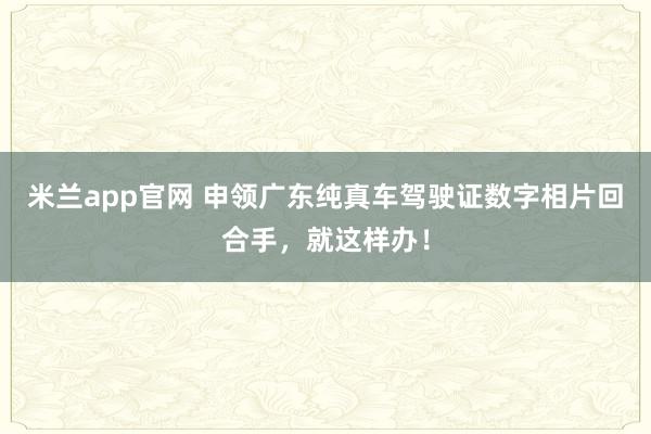 米兰app官网 申领广东纯真车驾驶证数字相片回合手，就这样办！