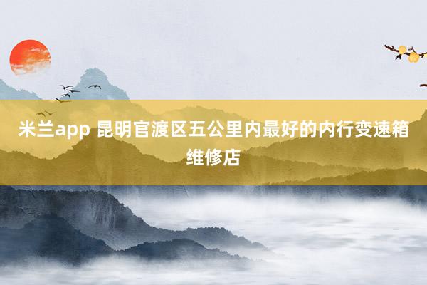 米兰app 昆明官渡区五公里内最好的内行变速箱维修店