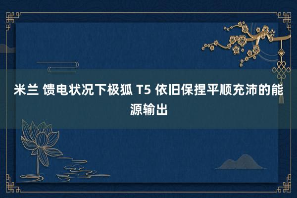 米兰 馈电状况下极狐 T5 依旧保捏平顺充沛的能源输出