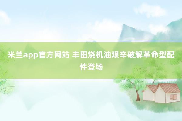 米兰app官方网站 丰田烧机油艰辛破解革命型配件登场