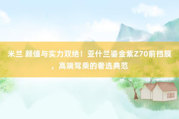 米兰 颜值与实力双绝！亚什兰鎏金紫Z70前挡膜，高端驾乘的奢选典范