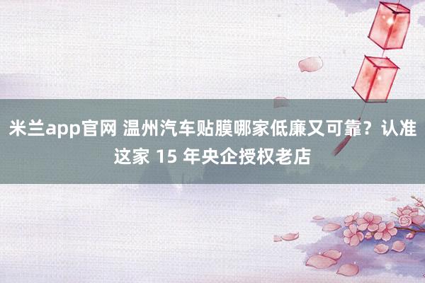 米兰app官网 温州汽车贴膜哪家低廉又可靠？认准这家 15 年央企授权老店