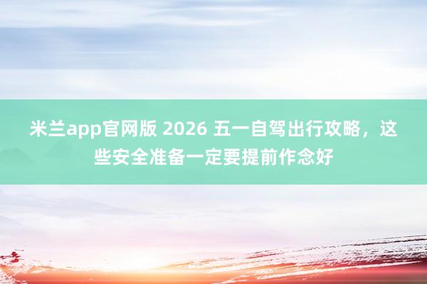 米兰app官网版 2026 五一自驾出行攻略，这些安全准备一定要提前作念好