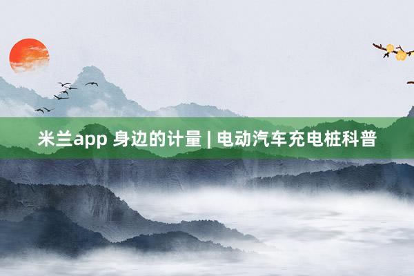 米兰app 身边的计量 | 电动汽车充电桩科普