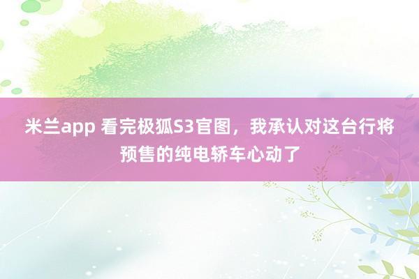 米兰app 看完极狐S3官图，我承认对这台行将预售的纯电轿车心动了