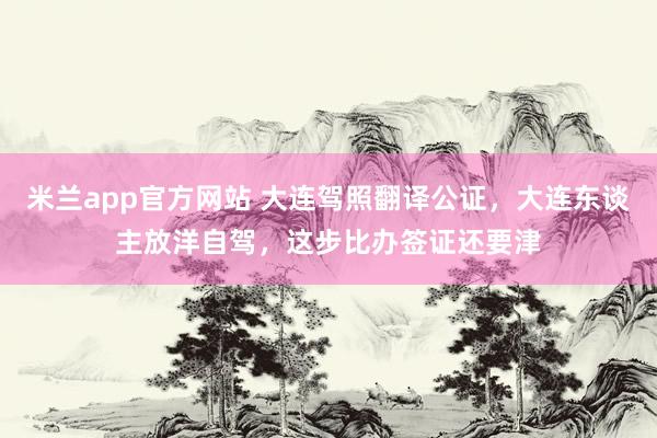 米兰app官方网站 大连驾照翻译公证，大连东谈主放洋自驾，这步比办签证还要津